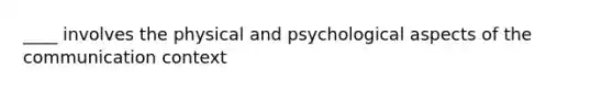 ____ involves the physical and psychological aspects of the communication context