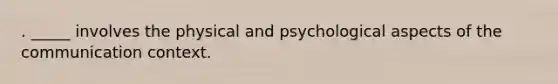 . _____ involves the physical and psychological aspects of the communication context.