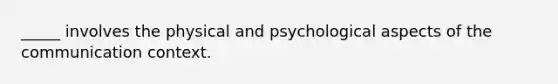 _____ involves the physical and psychological aspects of the communication context.