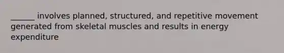 ______ involves planned, structured, and repetitive movement generated from skeletal muscles and results in energy expenditure