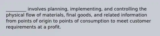 _________ involves planning, implementing, and controlling the physical flow of materials, final goods, and related information from points of origin to points of consumption to meet customer requirements at a profit.