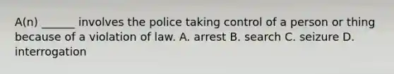 A(n) ______ involves the police taking control of a person or thing because of a violation of law. A. arrest B. search C. seizure D. interrogation