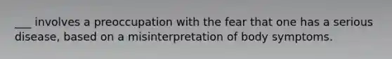 ___ involves a preoccupation with the fear that one has a serious disease, based on a misinterpretation of body symptoms.