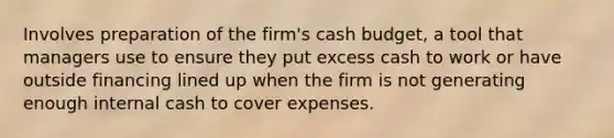 Involves preparation of the firm's cash budget, a tool that managers use to ensure they put excess cash to work or have outside financing lined up when the firm is not generating enough internal cash to cover expenses.