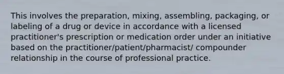 This involves the preparation, mixing, assembling, packaging, or labeling of a drug or device in accordance with a licensed practitioner's prescription or medication order under an initiative based on the practitioner/patient/pharmacist/ compounder relationship in the course of professional practice.