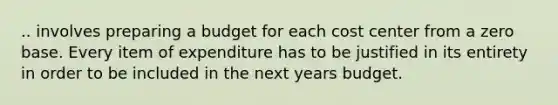 .. involves preparing a budget for each cost center from a zero base. Every item of expenditure has to be justified in its entirety in order to be included in the next years budget.