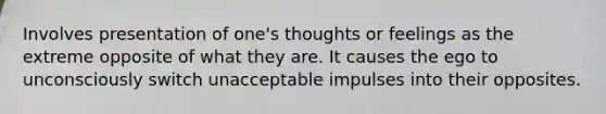 Involves presentation of one's thoughts or feelings as the extreme opposite of what they are. It causes the ego to unconsciously switch unacceptable impulses into their opposites.