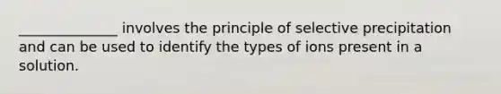 ______________ involves the principle of selective precipitation and can be used to identify the types of ions present in a solution.