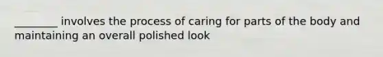 ________ involves the process of caring for parts of the body and maintaining an overall polished look