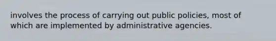 involves the process of carrying out public policies, most of which are implemented by administrative agencies.