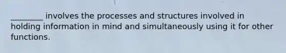 ________ involves the processes and structures involved in holding information in mind and simultaneously using it for other functions.