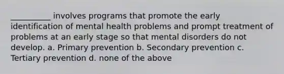 __________ involves programs that promote the early identification of mental health problems and prompt treatment of problems at an early stage so that mental disorders do not develop. a. Primary prevention b. Secondary prevention c. Tertiary prevention d. none of the above