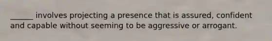 ______ involves projecting a presence that is assured, confident and capable without seeming to be aggressive or arrogant.