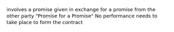 involves a promise given in exchange for a promise from the other party "Promise for a Promise" No performance needs to take place to form the contract