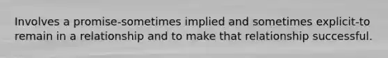 Involves a promise-sometimes implied and sometimes explicit-to remain in a relationship and to make that relationship successful.