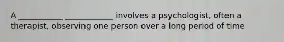 A ___________ ____________ involves a psychologist, often a therapist, observing one person over a long period of time