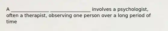 A ________________ _________________ involves a psychologist, often a therapist, observing one person over a long period of time