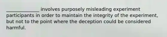 ______________ involves purposely misleading experiment participants in order to maintain the integrity of the experiment, but not to the point where the deception could be considered harmful.