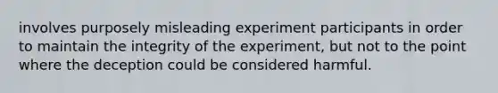 involves purposely misleading experiment participants in order to maintain the integrity of the experiment, but not to the point where the deception could be considered harmful.