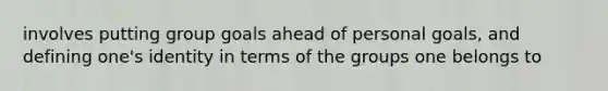 involves putting group goals ahead of personal goals, and defining one's identity in terms of the groups one belongs to