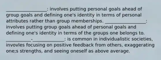 __________________: involves putting personal goals ahead of group goals and defining one's identity in terms of personal attributes rather than group memberships. __________________: involves putting group goals ahead of personal goals and defining one's identity in terms of the groups one belongs to. ___________-______________: is common in individualistic societies, invovles focusing on positive feedback from others, exaggerating one;s strengths, and seeing oneself as above average.