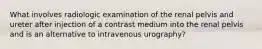 What involves radiologic examination of the renal pelvis and ureter after injection of a contrast medium into the renal pelvis and is an alternative to intravenous urography?