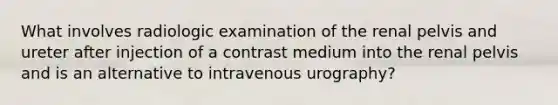 What involves radiologic examination of the renal pelvis and ureter after injection of a contrast medium into the renal pelvis and is an alternative to intravenous urography?