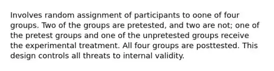 Involves random assignment of participants to oone of four groups. Two of the groups are pretested, and two are not; one of the pretest groups and one of the unpretested groups receive the experimental treatment. All four groups are posttested. This design controls all threats to internal validity.