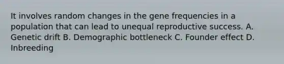 It involves random changes in the gene frequencies in a population that can lead to unequal reproductive success. A. Genetic drift B. Demographic bottleneck C. Founder effect D. Inbreeding