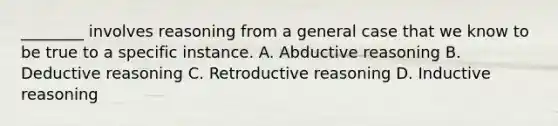 ________ involves reasoning from a general case that we know to be true to a specific instance. A. Abductive reasoning B. Deductive reasoning C. Retroductive reasoning D. Inductive reasoning