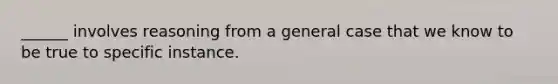 ______ involves reasoning from a general case that we know to be true to specific instance.