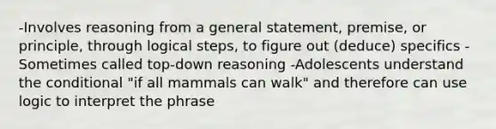 -Involves reasoning from a general statement, premise, or principle, through logical steps, to figure out (deduce) specifics -Sometimes called top-down reasoning -Adolescents understand the conditional "if all mammals can walk" and therefore can use logic to interpret the phrase