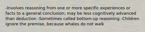 -Involves reasoning from one or more specific experiences or facts to a general conclusion; may be less cognitively advanced than deduction -Sometimes called bottom-up reasoning -Children ignore the premise, because whales do not walk