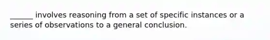 ______ involves reasoning from a set of specific instances or a series of observations to a general conclusion.