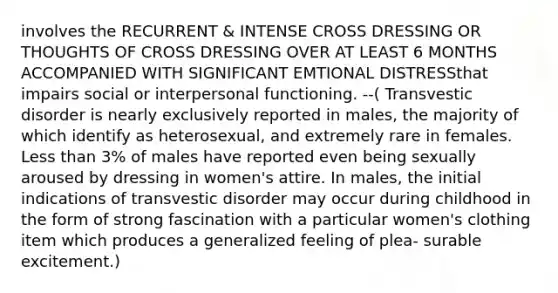 involves the RECURRENT & INTENSE CROSS DRESSING OR THOUGHTS OF CROSS DRESSING OVER AT LEAST 6 MONTHS ACCOMPANIED WITH SIGNIFICANT EMTIONAL DISTRESSthat impairs social or interpersonal functioning. --( Transvestic disorder is nearly exclusively reported in males, the majority of which identify as heterosexual, and extremely rare in females. Less than 3% of males have reported even being sexually aroused by dressing in women's attire. In males, the initial indications of transvestic disorder may occur during childhood in the form of strong fascination with a particular women's clothing item which produces a generalized feeling of plea- surable excitement.)