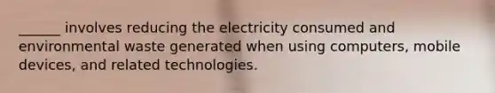 ______ involves reducing the electricity consumed and environmental waste generated when using computers, mobile devices, and related technologies.