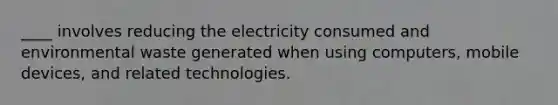 ____ involves reducing the electricity consumed and environmental waste generated when using computers, mobile devices, and related technologies.