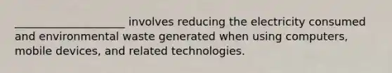 ____________________ involves reducing the electricity consumed and environmental waste generated when using computers, mobile devices, and related technologies.