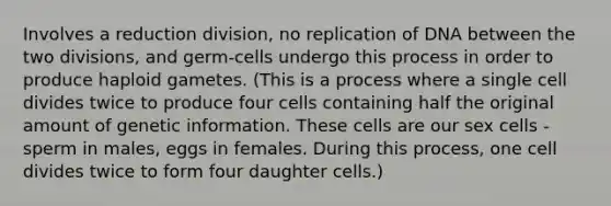 Involves a reduction division, no replication of DNA between the two divisions, and germ-cells undergo this process in order to produce haploid gametes. (This is a process where a single cell divides twice to produce four cells containing half the original amount of genetic information. These cells are our sex cells - sperm in males, eggs in females. During this process, one cell divides twice to form four daughter cells.)