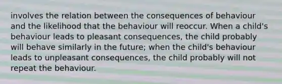 involves the relation between the consequences of behaviour and the likelihood that the behaviour will reoccur. When a child's behaviour leads to pleasant consequences, the child probably will behave similarly in the future; when the child's behaviour leads to unpleasant consequences, the child probably will not repeat the behaviour.