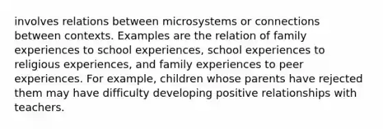 involves relations between microsystems or connections between contexts. Examples are the relation of family experiences to school experiences, school experiences to religious experiences, and family experiences to peer experiences. For example, children whose parents have rejected them may have difficulty developing positive relationships with teachers.