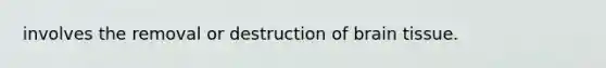 involves the removal or destruction of brain tissue.