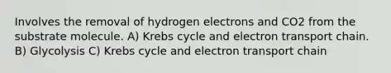 Involves the removal of hydrogen electrons and CO2 from the substrate molecule. A) Krebs cycle and electron transport chain. B) Glycolysis C) Krebs cycle and electron transport chain