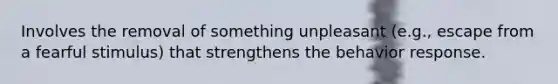 Involves the removal of something unpleasant (e.g., escape from a fearful stimulus) that strengthens the behavior response.