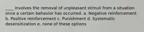 ____ involves the removal of unpleasant stimuli from a situation once a certain behavior has occurred. a. Negative reinforcement b. Positive reinforcement c. Punishment d. Systematic desensitization e. none of these options