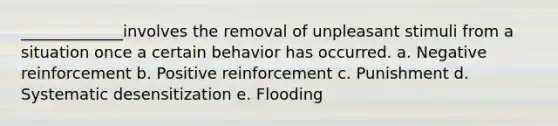 _____________involves the removal of unpleasant stimuli from a situation once a certain behavior has occurred. a. Negative reinforcement b. Positive reinforcement c. Punishment d. Systematic desensitization e. Flooding