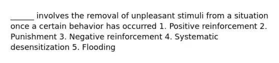 ______ involves the removal of unpleasant stimuli from a situation once a certain behavior has occurred 1. Positive reinforcement 2. Punishment 3. Negative reinforcement 4. Systematic desensitization 5. Flooding