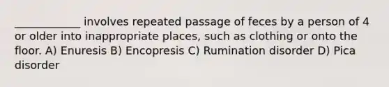 ____________ involves repeated passage of feces by a person of 4 or older into inappropriate places, such as clothing or onto the floor. A) Enuresis B) Encopresis C) <a href='https://www.questionai.com/knowledge/kzlS74EDFb-rumination-disorder' class='anchor-knowledge'>rumination disorder</a> D) Pica disorder