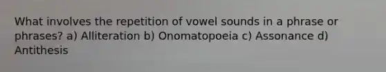 What involves the repetition of vowel sounds in a phrase or phrases? a) Alliteration b) Onomatopoeia c) Assonance d) Antithesis