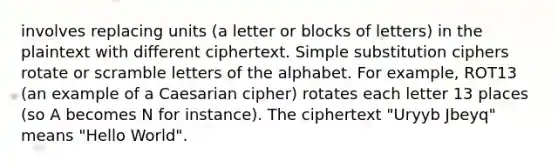 involves replacing units (a letter or blocks of letters) in the plaintext with different ciphertext. Simple substitution ciphers rotate or scramble letters of the alphabet. For example, ROT13 (an example of a Caesarian cipher) rotates each letter 13 places (so A becomes N for instance). The ciphertext "Uryyb Jbeyq" means "Hello World".